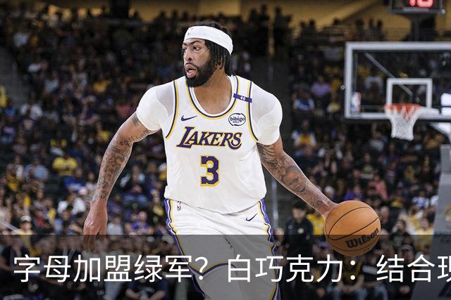 字母加盟绿军？白巧克力：结合现有打法 我更愿意保留双探花组合